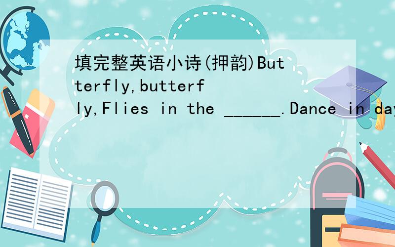 填完整英语小诗(押韵)Butterfly,butterfly,Flies in the ______.Dance in daylight,Sleep at ______.With beautiful wings,She flies and ______.Flies back to her nest,Just for a ______.