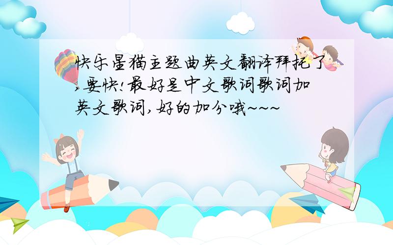 快乐星猫主题曲英文翻译拜托了,要快!最好是中文歌词歌词加英文歌词,好的加分哦~~~