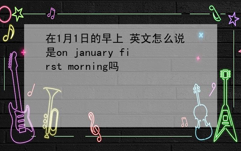 在1月1日的早上 英文怎么说是on january first morning吗