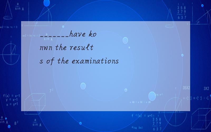 _______have konwn the results of the examinations