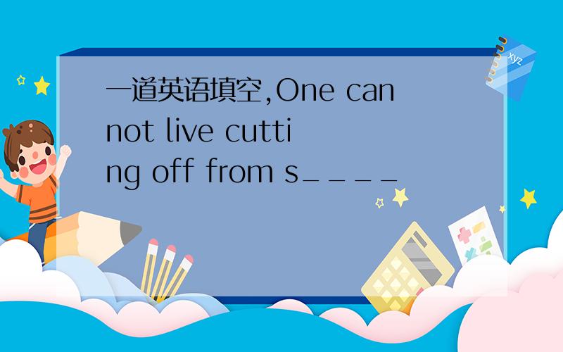 一道英语填空,One cannot live cutting off from s____