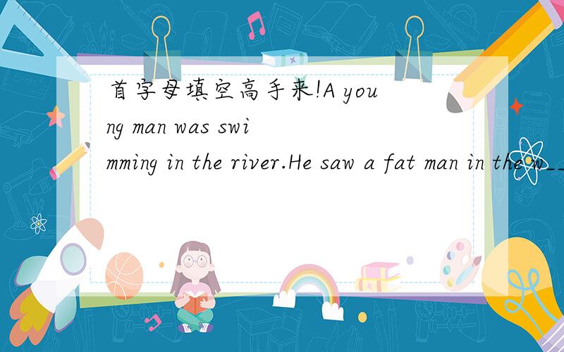 首字母填空高手来!A young man was swimming in the river.He saw a fat man in the w____ near the bank looking at a big dog ,s____ he said to the fat man,