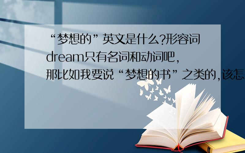 “梦想的”英文是什么?形容词dream只有名词和动词吧,那比如我要说“梦想的书”之类的,该怎么说?