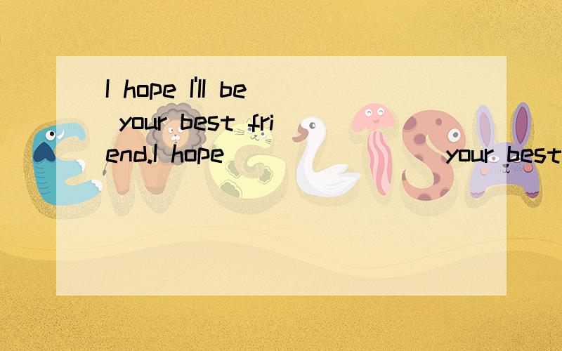 I hope I'II be your best friend.I hope____ ____your best friend.