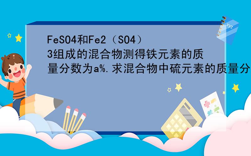 FeSO4和Fe2（SO4）3组成的混合物测得铁元素的质量分数为a%.求混合物中硫元素的质量分数.