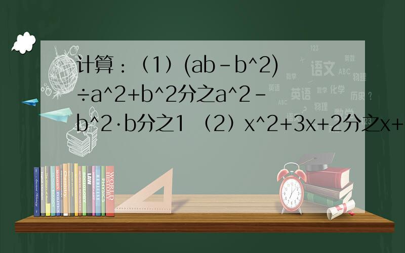 计算：（1）(ab-b^2)÷a^2+b^2分之a^2-b^2·b分之1 （2）x^2+3x+2分之x+1 + x^2+7x+12分之x+3