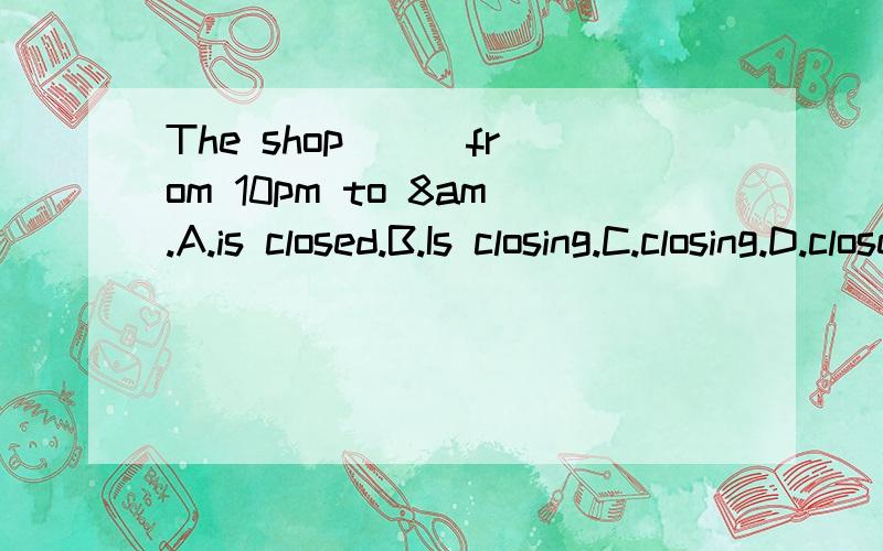 The shop () from 10pm to 8am.A.is closed.B.Is closing.C.closing.D.closes应该选哪个