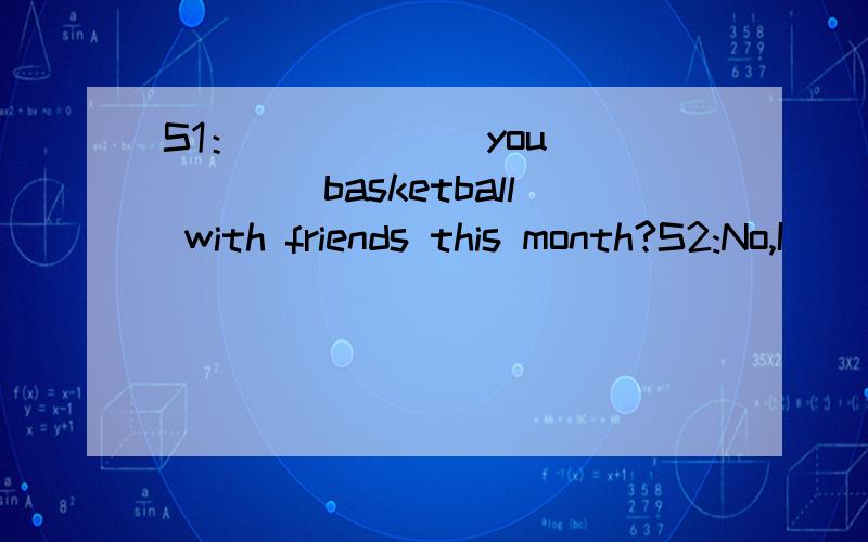 S1：______you______basketball with friends this month?S2:No,I________.I_______ _______basketball with friends on 24.Feb.是填did（过去式）,还是have/has been(现在完成时),如果用现在完成时的话,应该加yet吧,如果用过去式