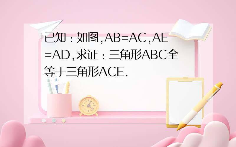 已知：如图,AB=AC,AE=AD,求证：三角形ABC全等于三角形ACE.