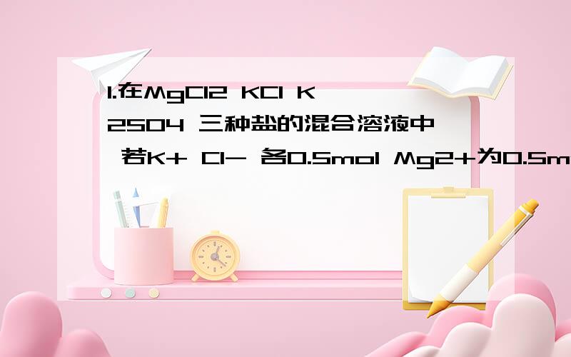 1.在MgCl2 KCl K2SO4 三种盐的混合溶液中 若K+ Cl- 各0.5mol Mg2+为0.5mol 则SO4离子 的物质的量为 A.0.1mol B 0.5mol C 0.15mol D 0.25mol2.等物质的量的CO和CO2相比较 下列有关叙述中正确的是 （1）它们所含的分