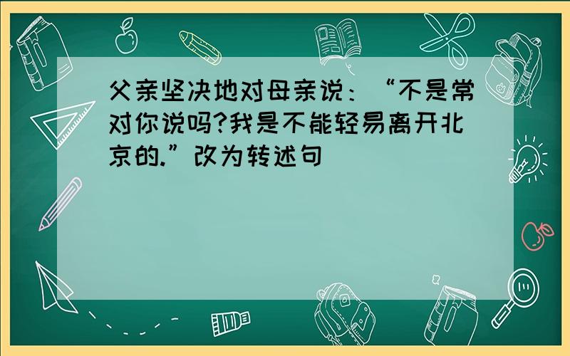 父亲坚决地对母亲说：“不是常对你说吗?我是不能轻易离开北京的.”改为转述句