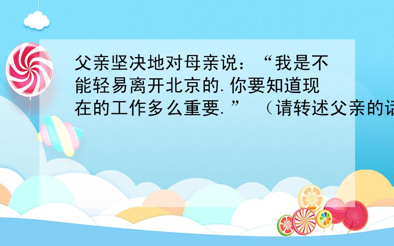 父亲坚决地对母亲说：“我是不能轻易离开北京的.你要知道现在的工作多么重要.” （请转述父亲的话）