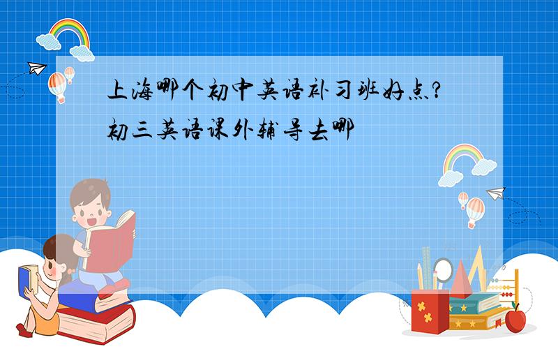 上海哪个初中英语补习班好点?初三英语课外辅导去哪