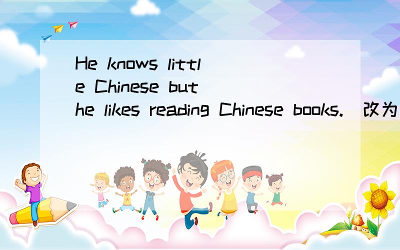 He knows little Chinese but he likes reading Chinese books.（改为同义句）___________________________________________________________