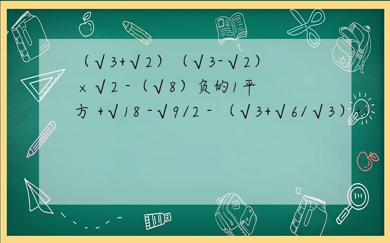 （√3+√2）（√3-√2） ×√2 -（√8）负的1平方 +√18 -√9/2 - （√3+√6/√3）+1