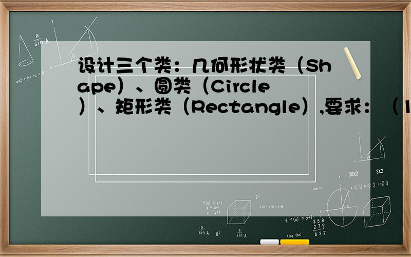 设计三个类：几何形状类（Shape）、圆类（Circle）、矩形类（Rectangle）,要求：（1）Shape类设计成抽象
