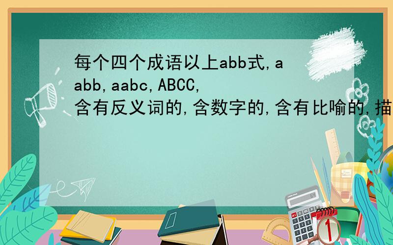 每个四个成语以上abb式,aabb,aabc,ABCC,含有反义词的,含数字的,含有比喻的,描写人物品质的各4个以上的成语.
