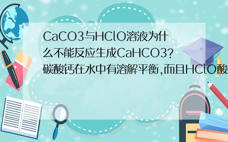 CaCO3与HClO溶液为什么不能反应生成CaHCO3?碳酸钙在水中有溶解平衡,而且HClO酸性比碳酸氢根强,强酸制弱酸,若碳酸根与HClO生成HCO3-,会使平衡右移,然后继续反应.这样想挺合理的,为什么老师说不