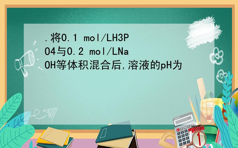 .将0.1 mol/LH3PO4与0.2 mol/LNaOH等体积混合后,溶液的pH为