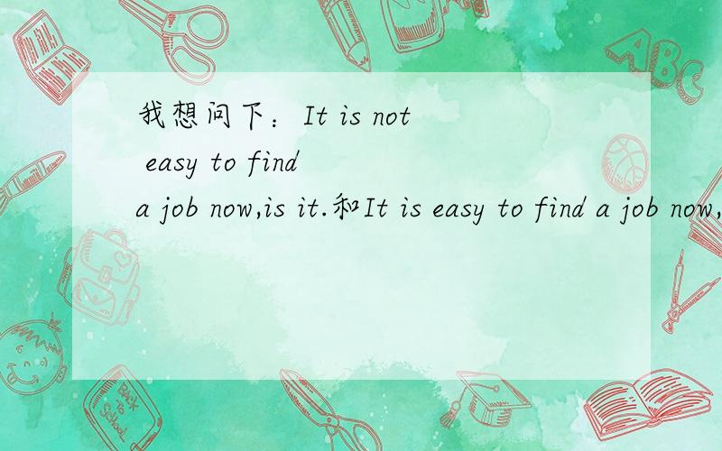 我想问下：It is not easy to find a job now,is it.和It is easy to find a job now,isn't it.的否定回答各怎么说,注意是各怎么说