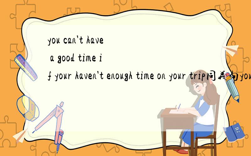 you can't have a good time if your haven't enough time on your trip同义句you can't enjoy ___ ___you have time___on your trip