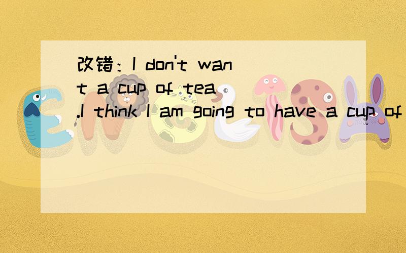 改错：I don't want a cup of tea.I think I am going to have a cup of coffee