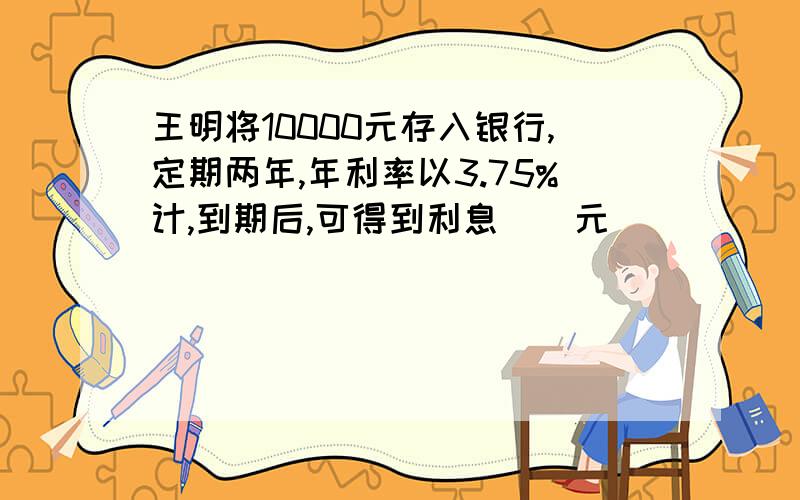 王明将10000元存入银行,定期两年,年利率以3.75%计,到期后,可得到利息()元