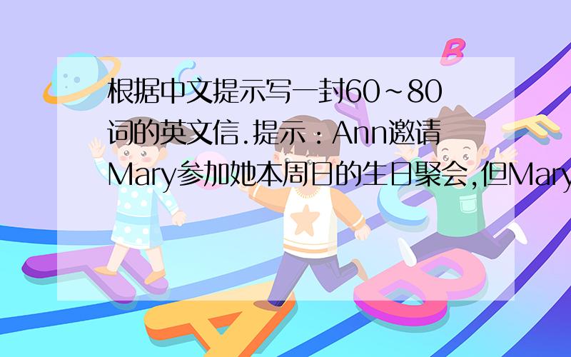 根据中文提示写一封60~80词的英文信.提示：Ann邀请Mary参加她本周日的生日聚会,但Mary的父母出差要下个月回来,奶奶又卧病在床,需要人照顾.而且英语考试即将来临,因此Mary无法前去参加生日