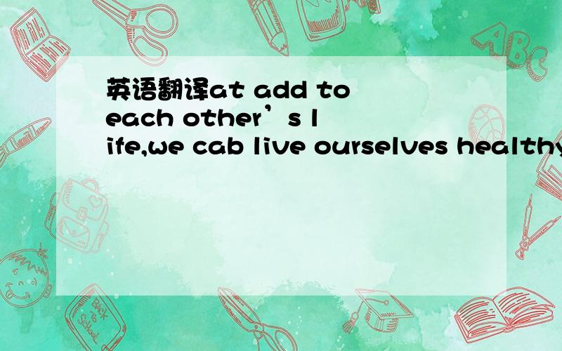 英语翻译at add to each other’s life,we cab live ourselves healthy