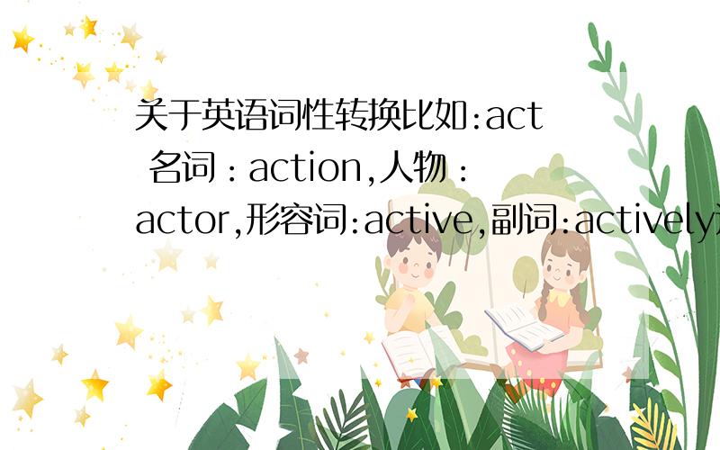 关于英语词性转换比如:act 名词：action,人物：actor,形容词:active,副词:actively这样的,最好每种词性两个,越多越好,