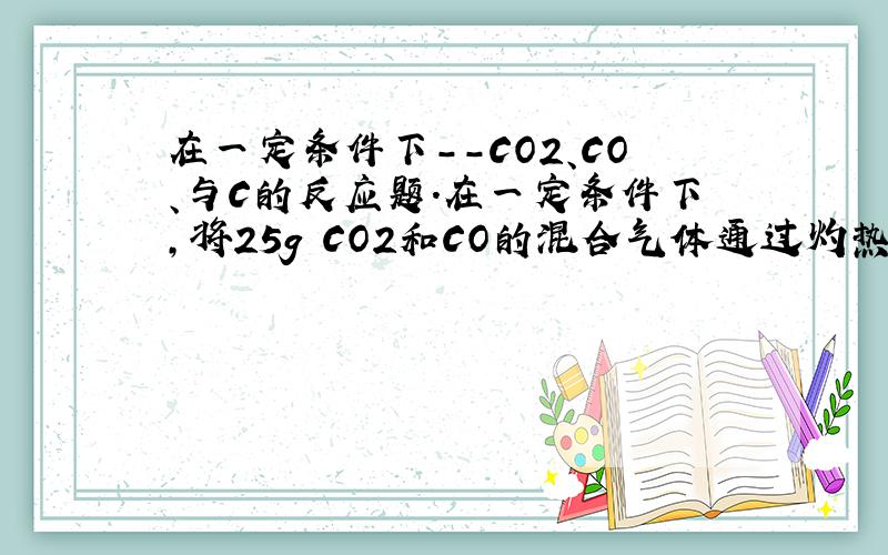 在一定条件下--CO2、CO、与C的反应题.在一定条件下,将25g CO2和CO的混合气体通过灼热的碳粉,使之充分反应,测知所得气体在标准状态下的体积为22.4L,则在相同状态下原混合气体中CO2和CO的体积