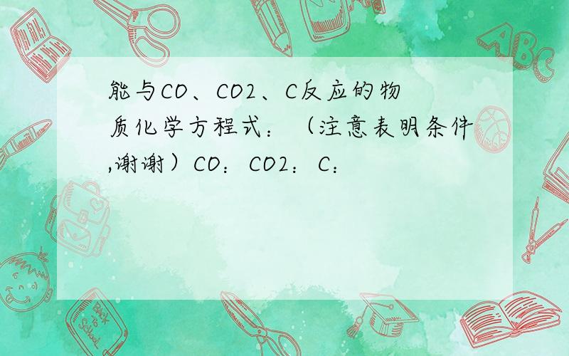 能与CO、CO2、C反应的物质化学方程式：（注意表明条件,谢谢）CO：CO2：C：