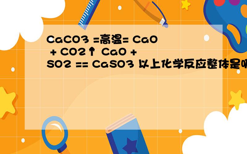 CaCO3 =高温= CaO + CO2↑ CaO + SO2 == CaSO3 以上化学反应整体是吸热反应还是放热反应?CaCO3 =高温= CaO + CO2↑CaO + SO2 == CaSO3以上化学反应整体是吸热反应还是放热反应?每吨CaCO3在反应过程中吸收或释