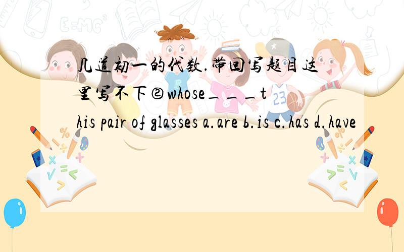 几道初一的代数.带回写题目这里写不下②whose___this pair of glasses a.are b.is c.has d.have
