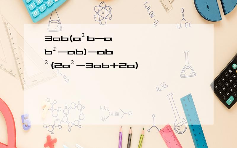 3ab(a²b-ab²-ab)-ab²(2a²-3ab+2a)