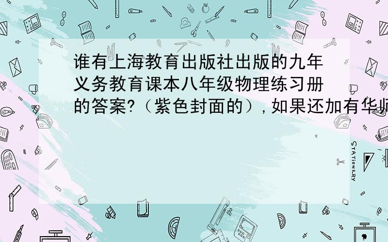 谁有上海教育出版社出版的九年义务教育课本八年级物理练习册的答案?（紫色封面的）,如果还加有华师大版的八年级物理一课一练,（黄色封面,有几个小孩子的）的答案,