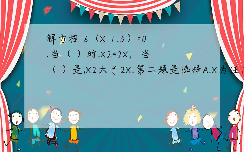 解方程 6（X-1.5）=0.当（ ）时,X2=2X；当（ ）是,X2大于2X.第二题是选择A.X为任意数 B.X=2 C.X大于2五年级一班于男生A人，比女生多4人，这个班共有学生（ ）人，用方程