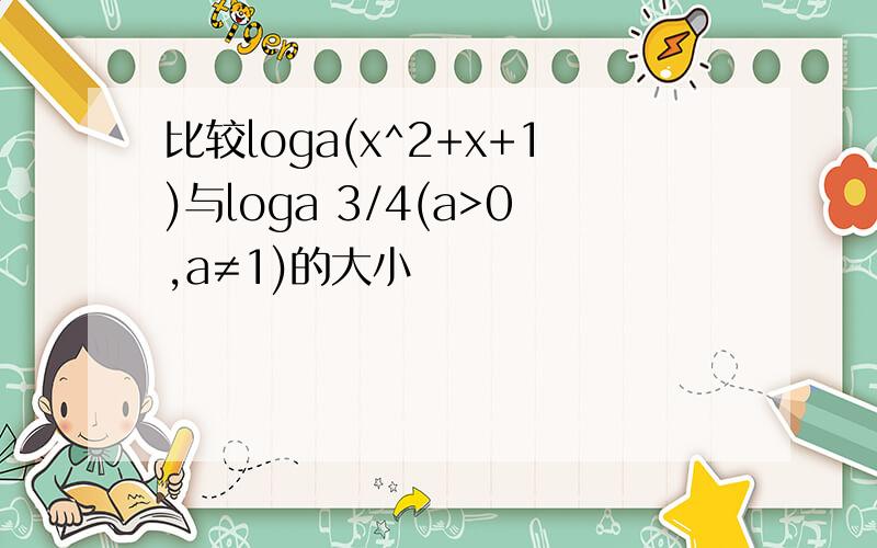比较loga(x^2+x+1)与loga 3/4(a>0,a≠1)的大小
