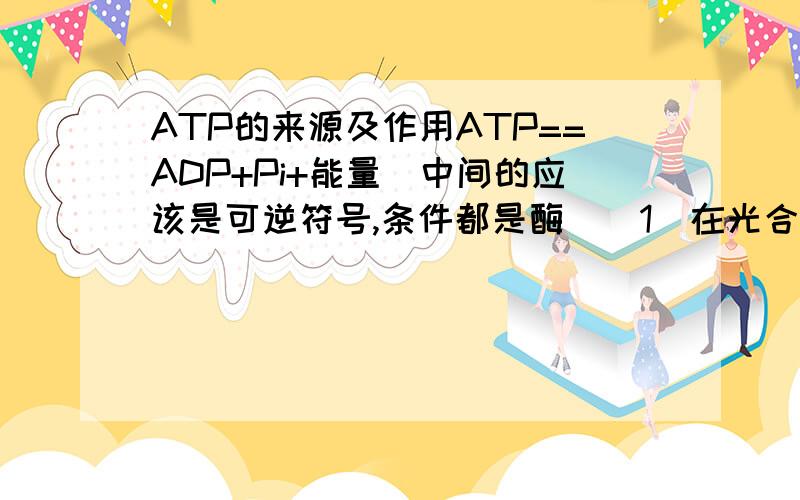 ATP的来源及作用ATP==ADP+Pi+能量（中间的应该是可逆符号,条件都是酶）（1）在光合作用的光反应中,反应方向向（ ）,能量来自（ ）.在光和作用的暗反应中,反应方向向（ ）,能量用于（ ）.（2