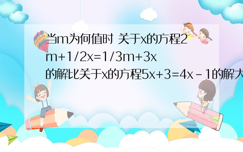 当m为何值时 关于x的方程2m+1/2x=1/3m+3x的解比关于x的方程5x+3=4x-1的解大2.