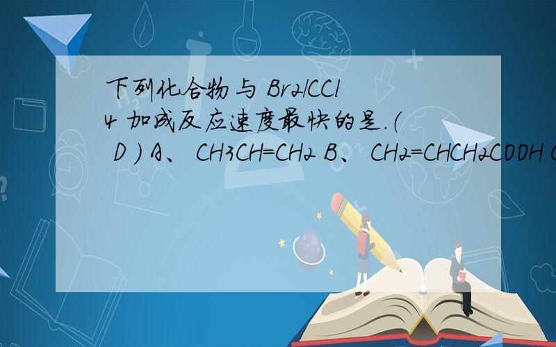 下列化合物与 Br2/CCl4 加成反应速度最快的是.（ D ） A、 CH3CH=CH2 B、 CH2=CHCH2COOH C、 CH2=CHCOOH 为什么选D,