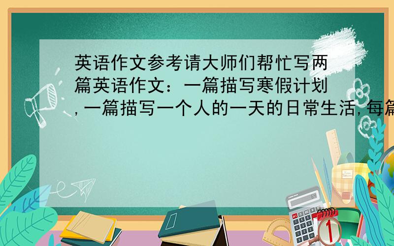 英语作文参考请大师们帮忙写两篇英语作文：一篇描写寒假计划,一篇描写一个人的一天的日常生活,每篇不少于50个单词,要求全部运用从五年级上册课本中的单词!另：需要附带中文！