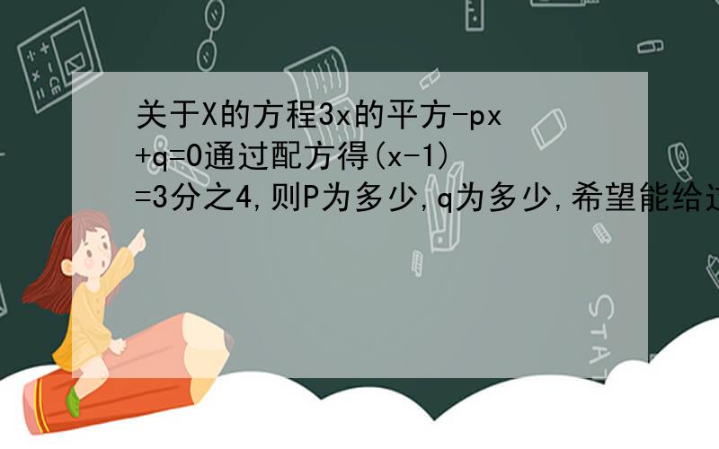 关于X的方程3x的平方-px+q=0通过配方得(x-1)=3分之4,则P为多少,q为多少,希望能给过程