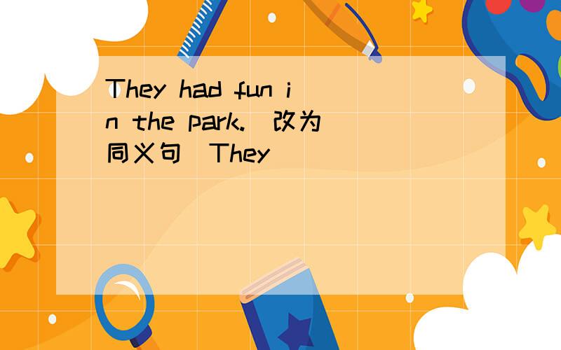 They had fun in the park.（改为同义句）They _______ ________ _______ ________ in the park.