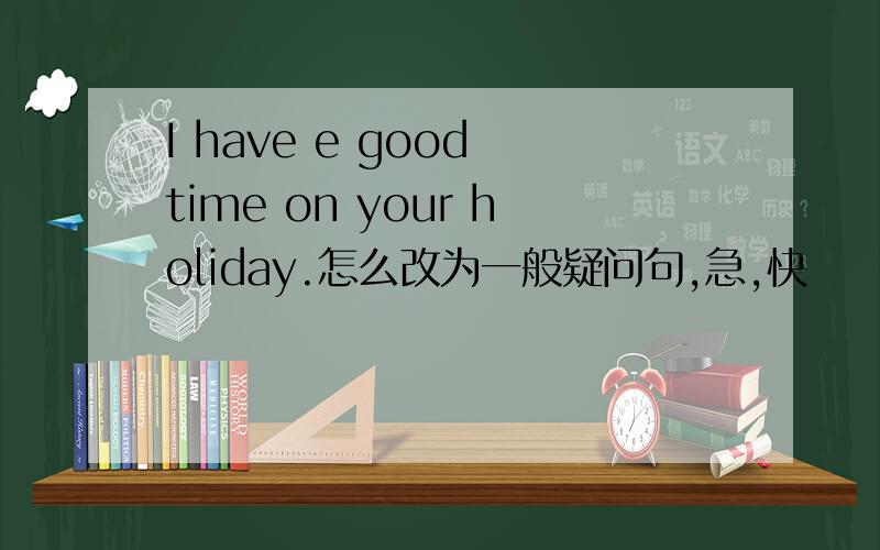 I have e good time on your holiday.怎么改为一般疑问句,急,快