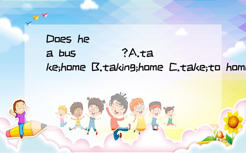 Does he _____ a bus____?A.take;home B.taking;home C.take;to home D.taking;to home