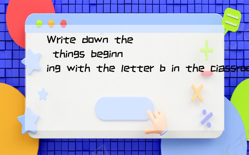 Write down the things beginning with the letter b in the ciassroom是什么意思