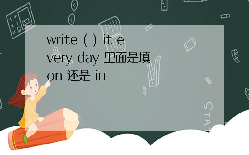 write ( ) it every day 里面是填 on 还是 in
