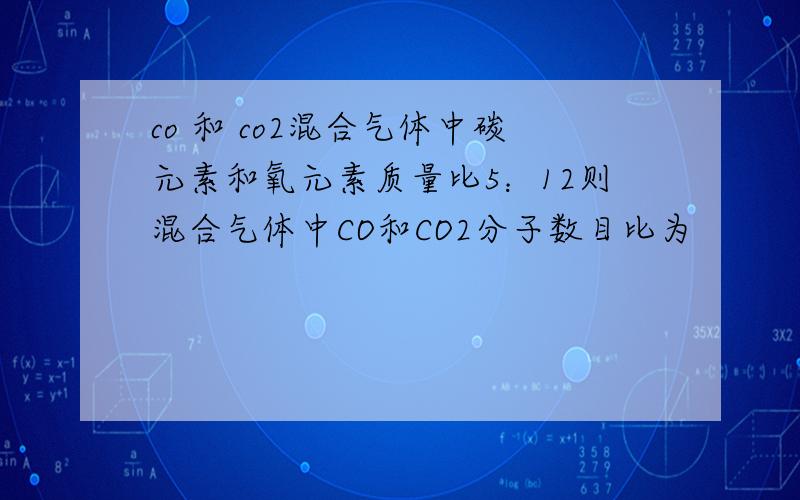 co 和 co2混合气体中碳元素和氧元素质量比5：12则混合气体中CO和CO2分子数目比为