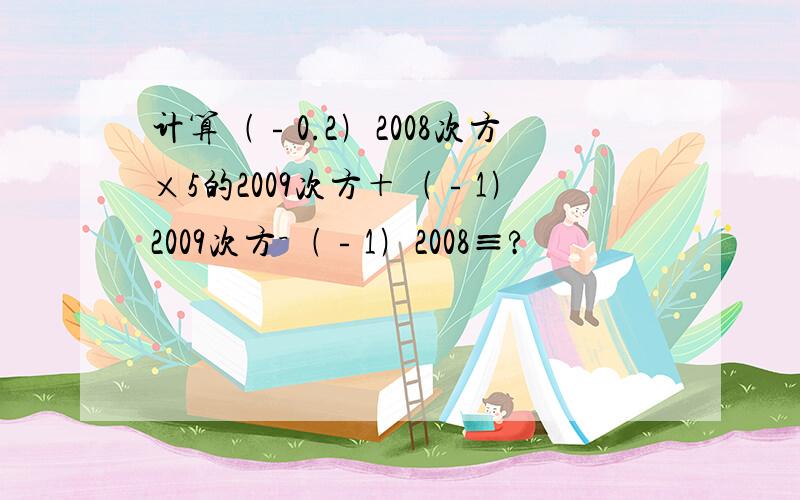 计算﹙﹣0.2﹚2008次方×5的2009次方＋﹙﹣1﹚2009次方－﹙﹣1﹚2008≡?
